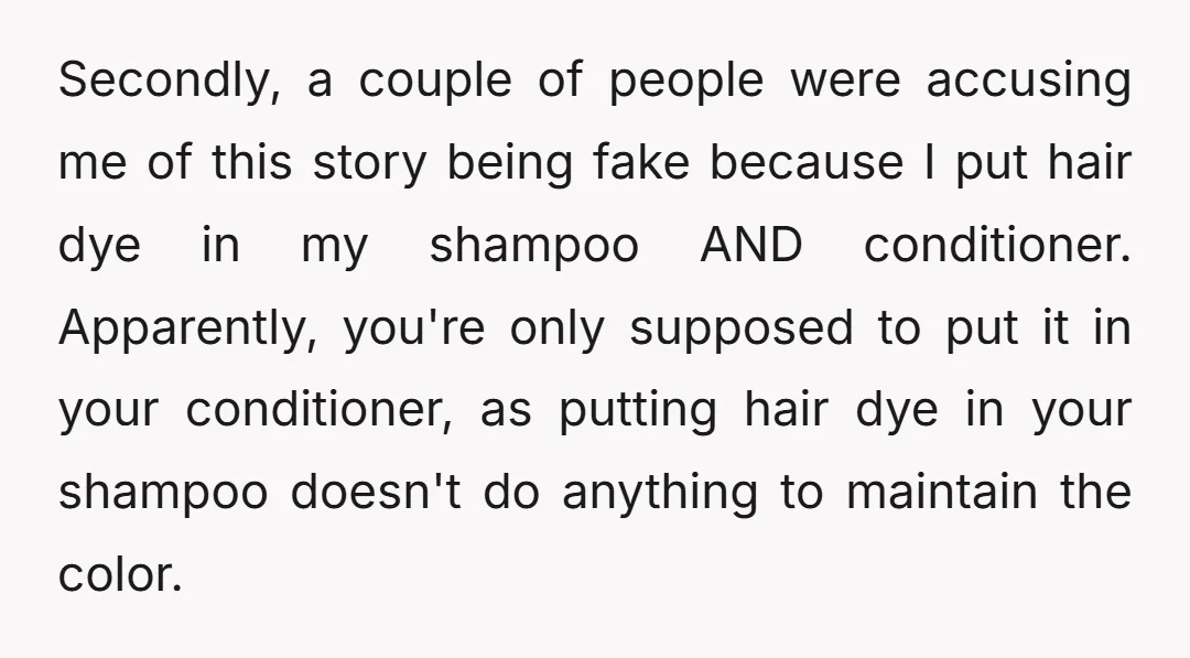 Secondly, a couple of people were accusing me of this story being fake because I put hair dye in my shampoo AND conditioner. Apparently, you're only supposed to put it...