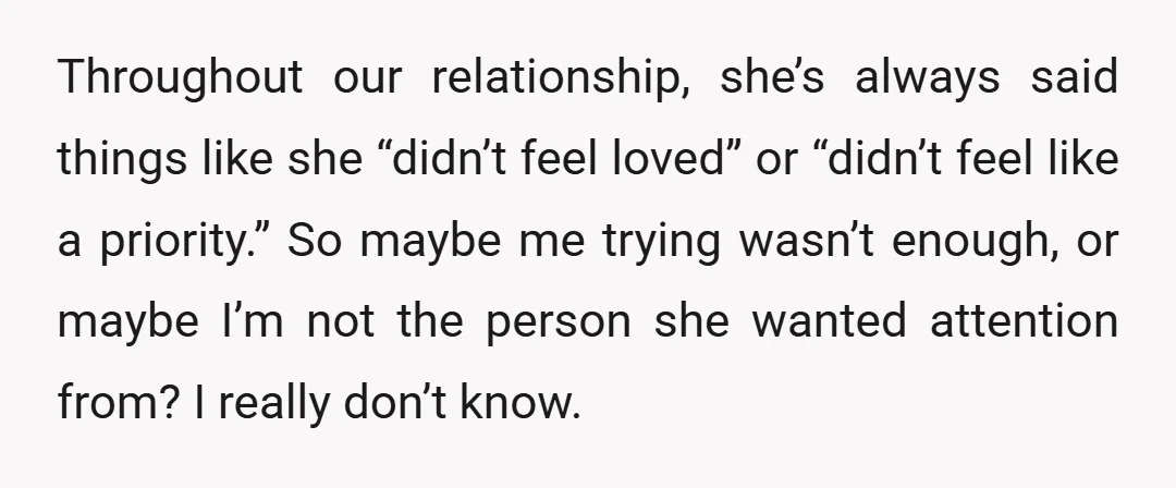 Throughout our relationship, she’s always said things like she “didn’t feel loved” or “didn’t feel like a priority.” So maybe me trying wasn’t enough, or maybe I’m not the person...