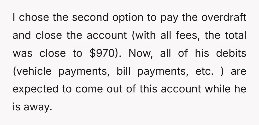 I chose the second option to pay the overdraft and close the account (with all fees, the total was close to $970). Now, all of his debits (vehicle payments, bill...