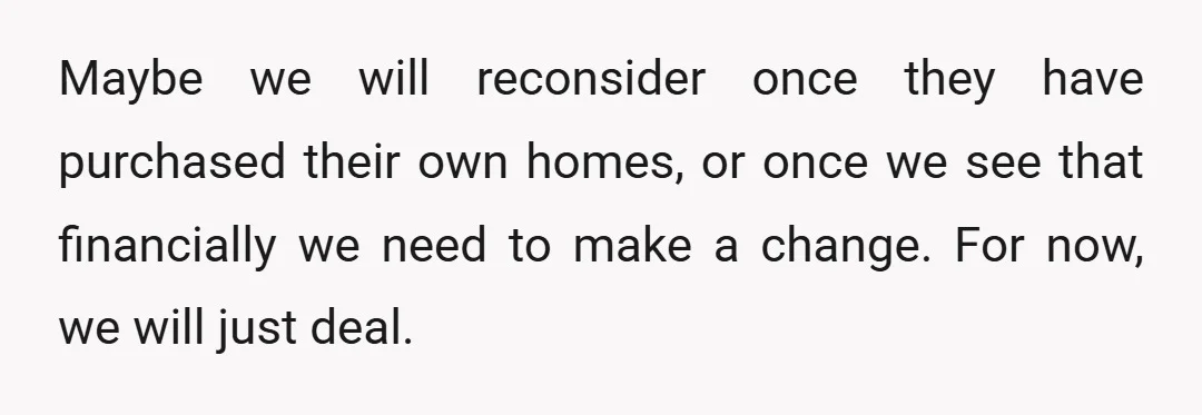 Maybe we will reconsider once they have purchased their own homes, or once we see that financially we need to make a change. For now, we will just deal.