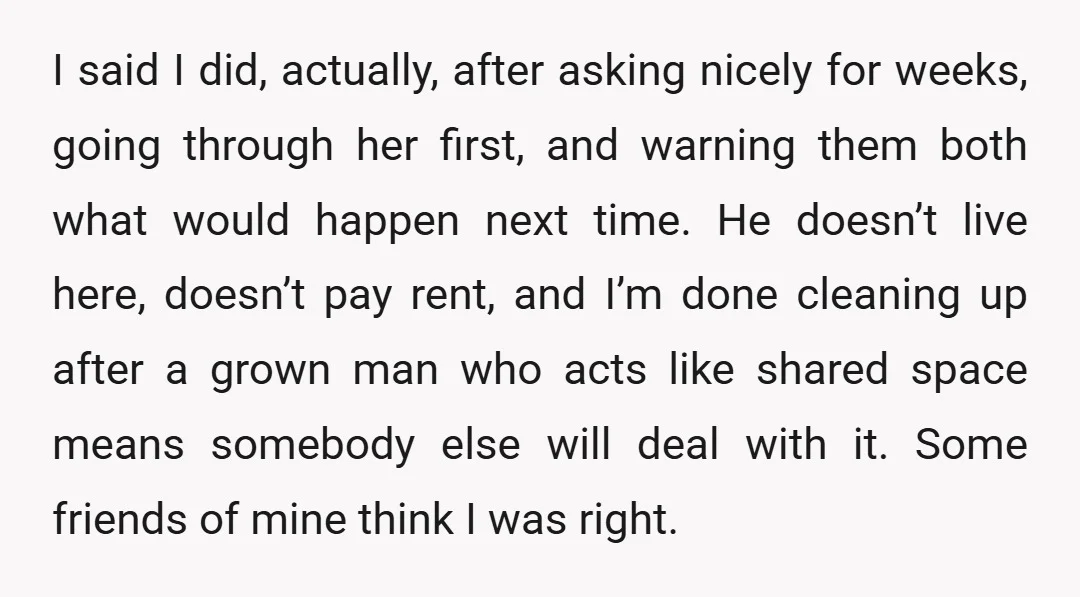 I said I did, actually, after asking nicely for weeks, going through her first, and warning them both what would happen next time. He doesn’t live here, doesn’t pay rent,...