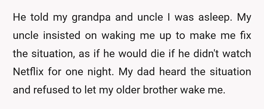 He told my grandpa and uncle I was asleep. My uncle insisted on waking me up to make me fix the situation, as if he would die if he didn't...