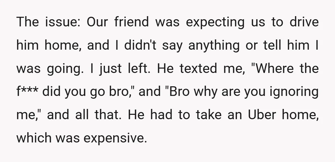 The issue: Our friend was expecting us to drive him home, and I didn't say anything or tell him I was going. I just left. He texted me, "Where the...