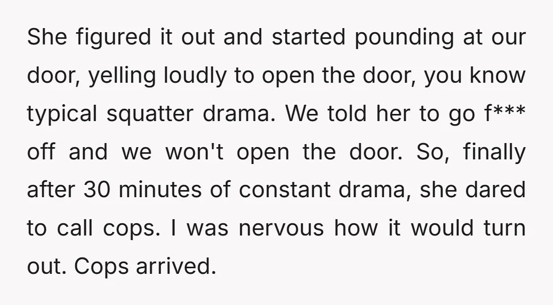 She figured it out and started pounding at our door, yelling loudly to open the door, you know typical squatter drama. We told her to go f*** off and we...