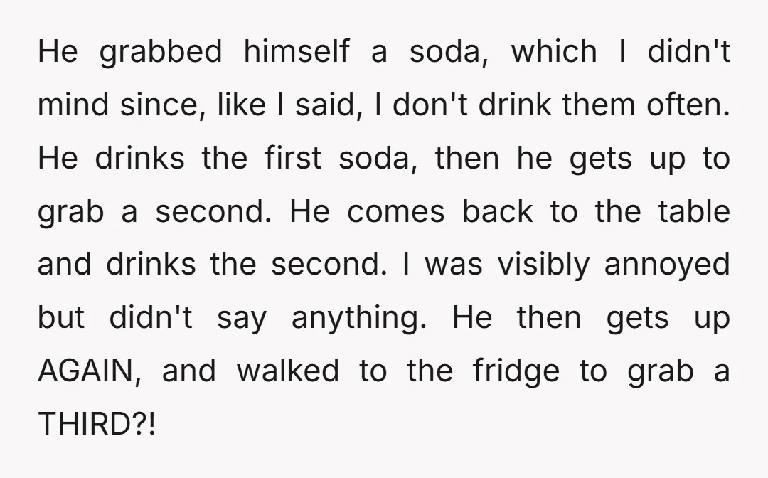 He grabbed himself a soda, which I didn't mind since, like I said, I don't drink them often. He drinks the first soda, then he gets up to grab a...