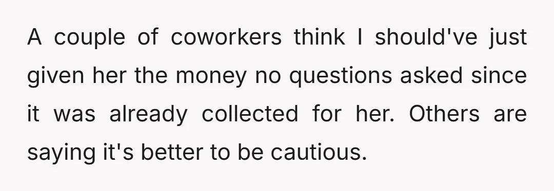 A couple of coworkers think I should've just given her the money no questions asked since it was already collected for her. Others are saying it's better to be cautious.