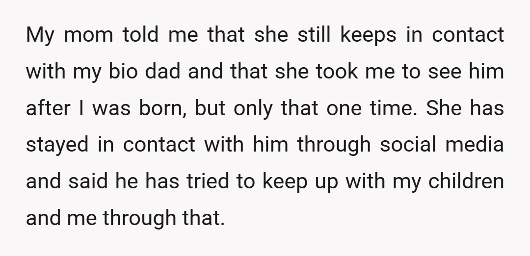 My mom told me that she still keeps in contact with my bio dad and that she took me to see him after I was born, but only that one...