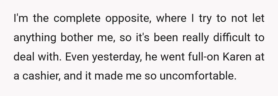 I'm the complete opposite, where I try to not let anything bother me, so it's been really difficult to deal with. Even yesterday, he went full-on Karen at a cashier,...