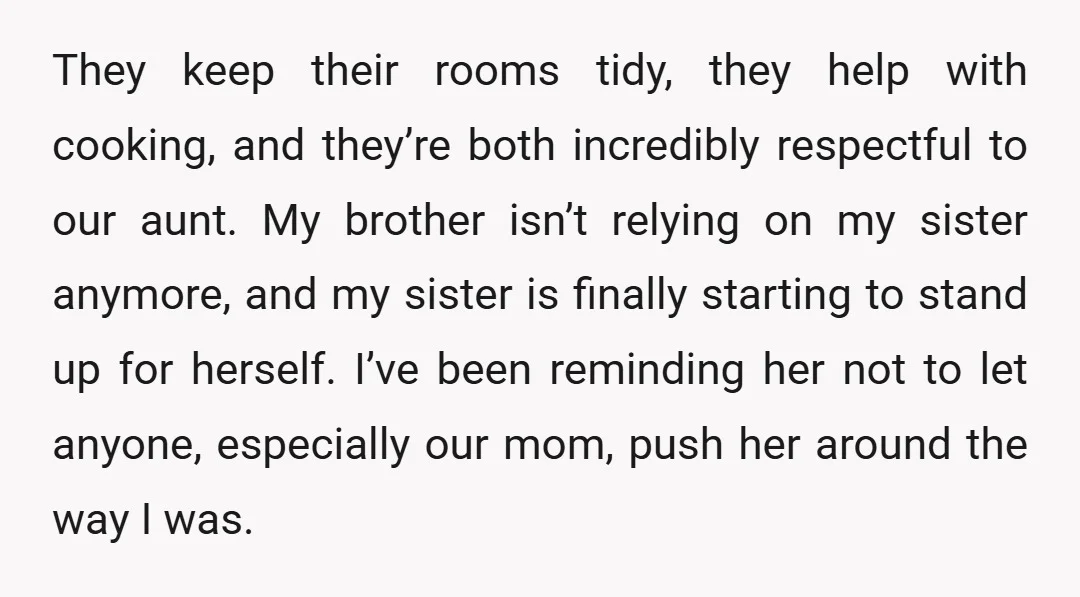 They keep their rooms tidy, they help with cooking, and they’re both incredibly respectful to our aunt. My brother isn’t relying on my sister anymore, and my sister is finally...