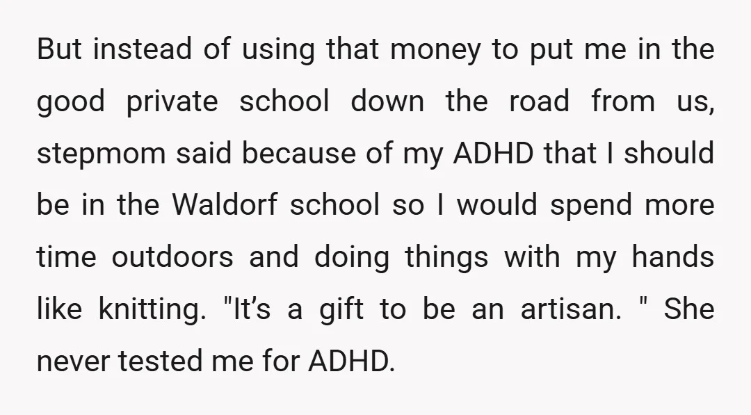 But instead of using that money to put me in the good private school down the road from us, stepmom said because of my ADHD that I should be in...