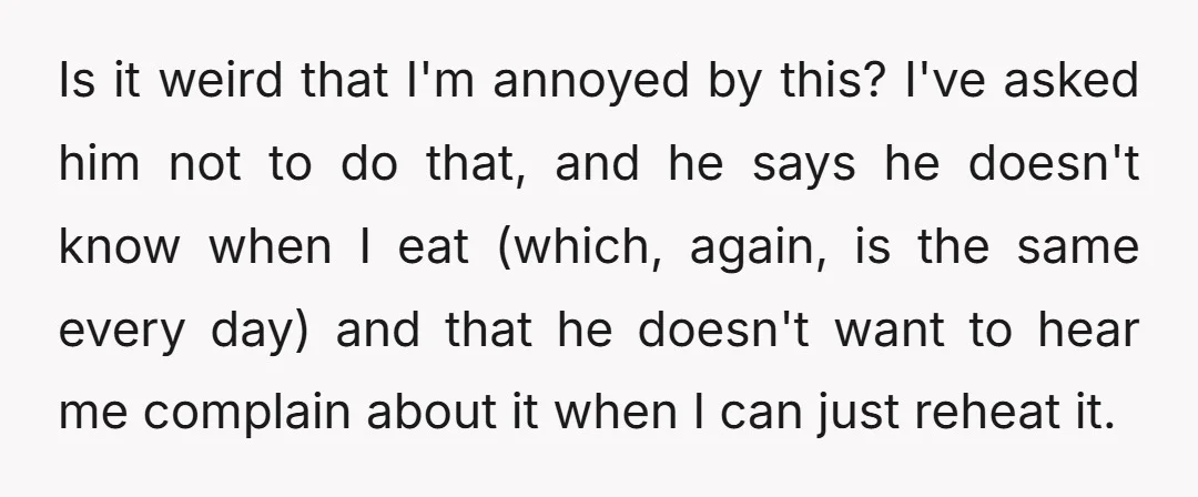 Is it weird that I'm annoyed by this? I've asked him not to do that, and he says he doesn't know when I eat (which, again, is the same every...