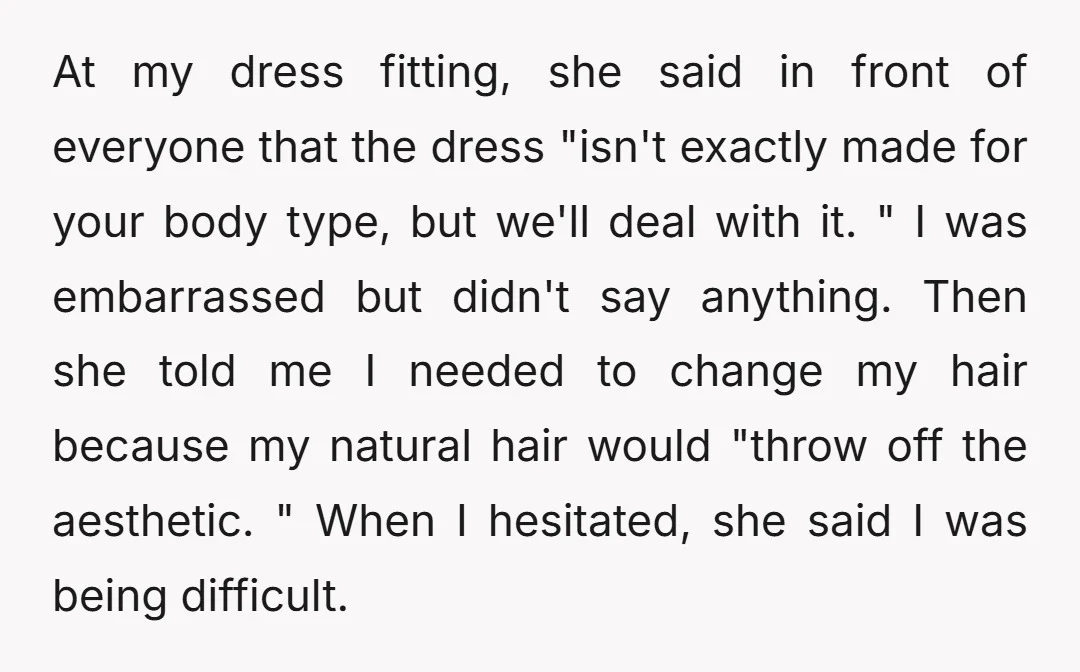 At my dress fitting, she said in front of everyone that the dress "isn't exactly made for your body type, but we'll deal with it. " I was embarrassed but...