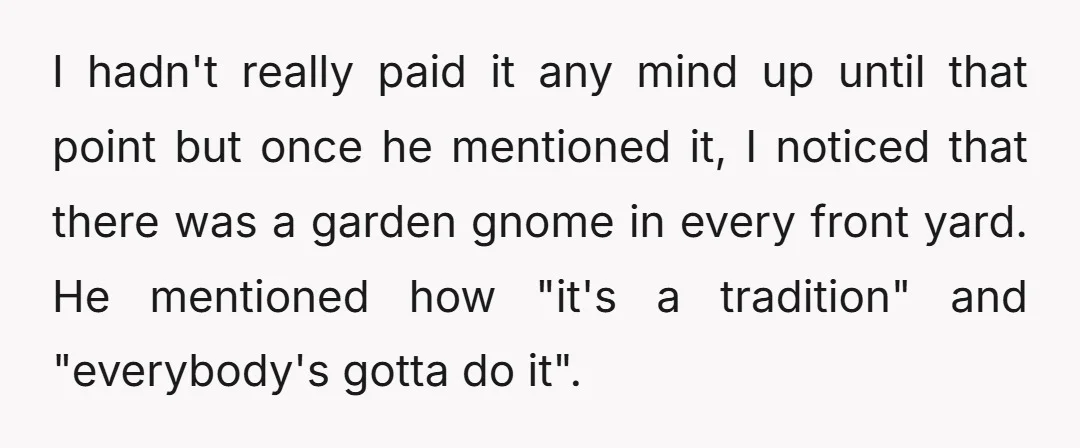 I hadn't really paid it any mind up until that point but once he mentioned it, I noticed that there was a garden gnome in every front yard. He mentioned...