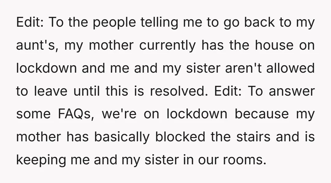 Edit: To the people telling me to go back to my aunt's, my mother currently has the house on lockdown and me and my sister aren't allowed to leave until...