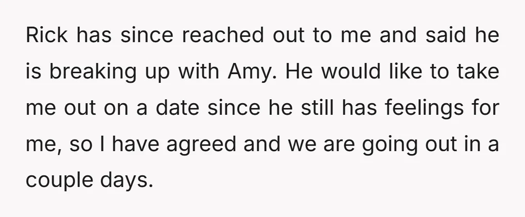 Rick has since reached out to me and said he is breaking up with Amy. He would like to take me out on a date since he still has feelings...