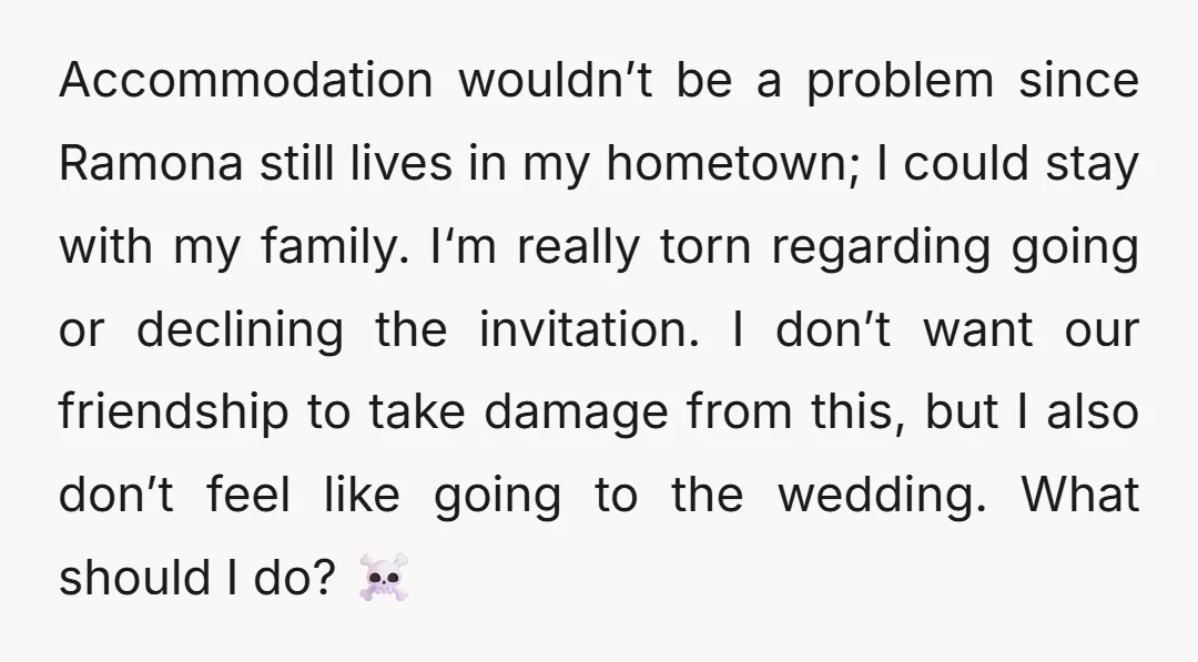 Accommodation wouldn’t be a problem since Ramona still lives in my hometown; I could stay with my family. I‘m really torn regarding going or declining the invitation. I don’t want...