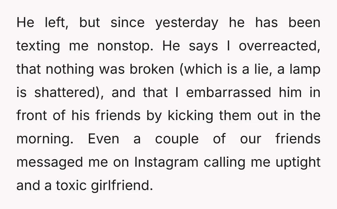 He left, but since yesterday he has been texting me nonstop. He says I overreacted, that nothing was broken (which is a lie, a lamp is shattered), and that I...