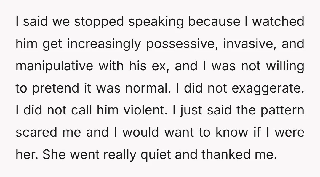 I said we stopped speaking because I watched him get increasingly possessive, invasive, and manipulative with his ex, and I was not willing to pretend it was normal. I did...