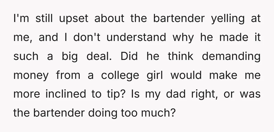 I'm still upset about the bartender yelling at me, and I don't understand why he made it such a big deal. Did he think demanding money from a college girl...