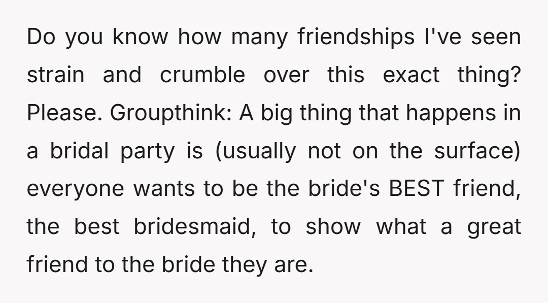 Do you know how many friendships I've seen strain and crumble over this exact thing? Please. Groupthink: A big thing that happens in a bridal party is (usually not on...
