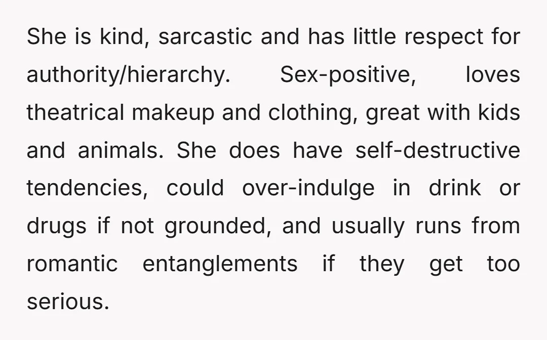 She is kind, sarcastic and has little respect for authority/hierarchy. Sex-positive, loves theatrical makeup and clothing, great with kids and animals. She does have self-destructive tendencies, could over-indulge in drink...