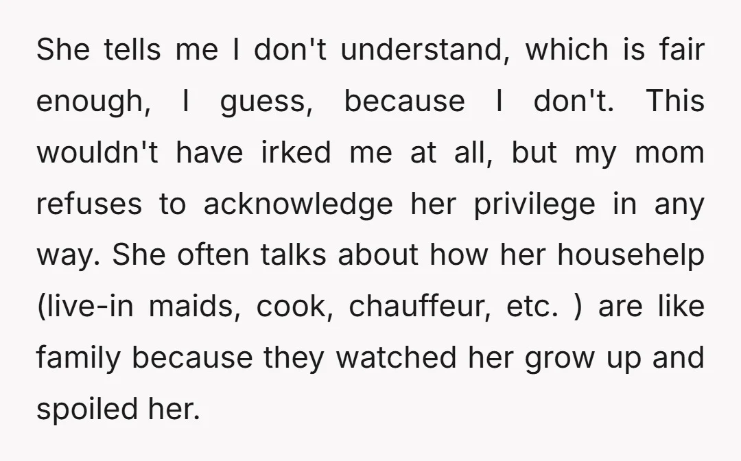She tells me I don't understand, which is fair enough, I guess, because I don't. This wouldn't have irked me at all, but my mom refuses to acknowledge her privilege...