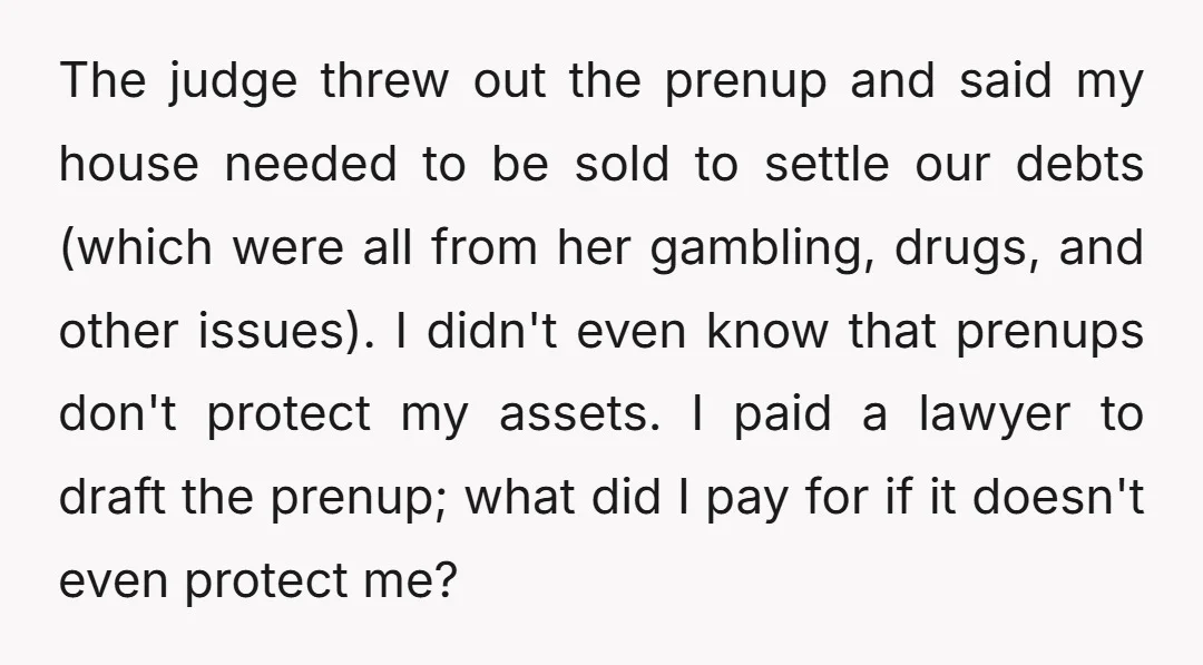 The judge threw out the prenup and said my house needed to be sold to settle our debts (which were all from her gambling, drugs, and other issues). I didn't...