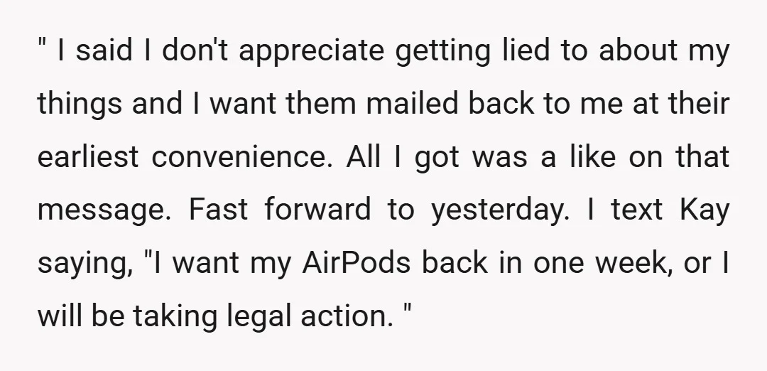 " I said I don't appreciate getting lied to about my things and I want them mailed back to me at their earliest convenience. All I got was a like...