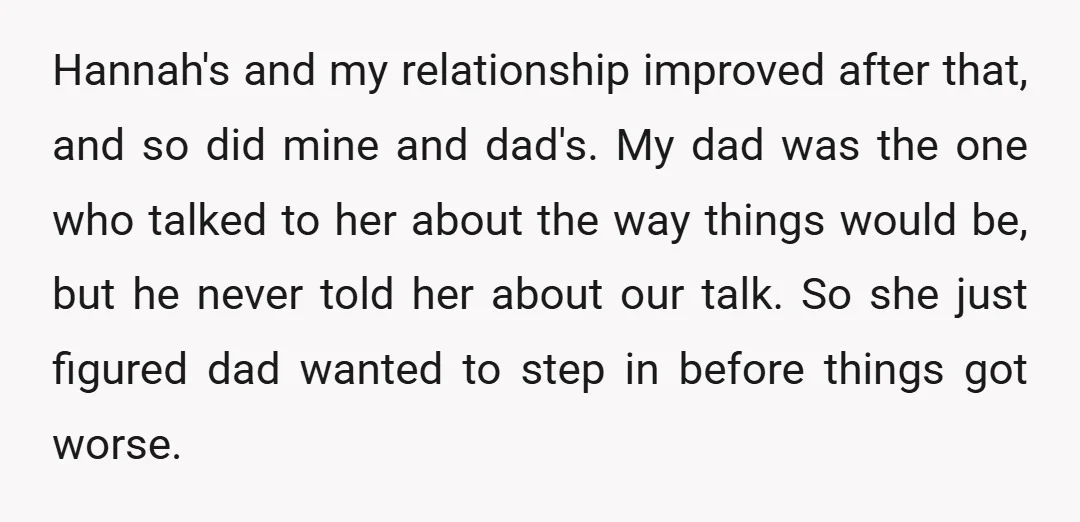 Hannah's and my relationship improved after that, and so did mine and dad's. My dad was the one who talked to her about the way things would be, but he...