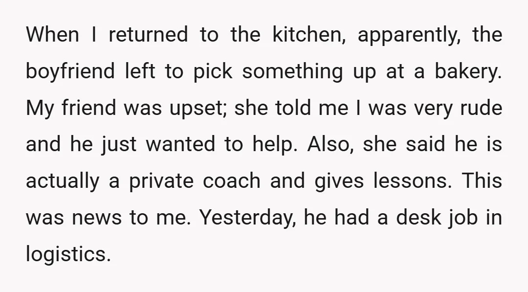 When I returned to the kitchen, apparently, the boyfriend left to pick something up at a bakery. My friend was upset; she told me I was very rude and he...