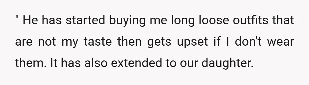 " He has started buying me long loose outfits that are not my taste then gets upset if I don't wear them. It has also extended to our daughter. We...
