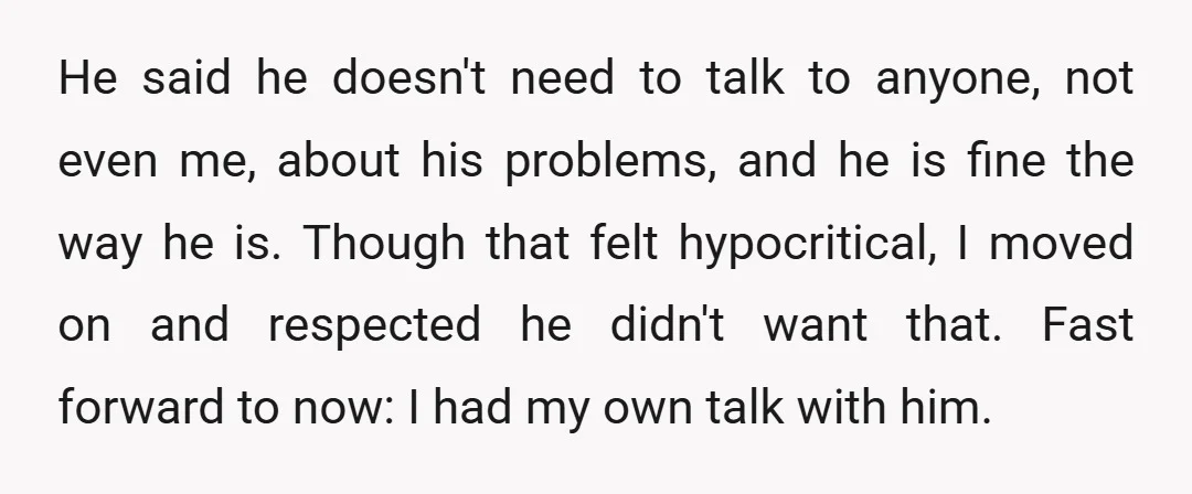 He said he doesn't need to talk to anyone, not even me, about his problems, and he is fine the way he is. Though that felt hypocritical, I moved on...