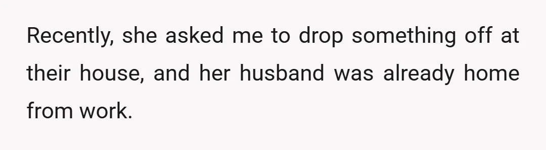 Recently, she asked me to drop something off at their house, and her husband was already home from work.