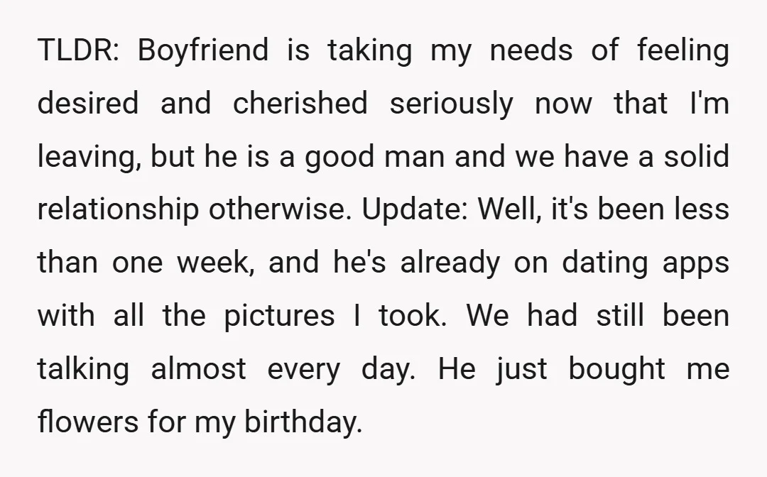 TLDR: Boyfriend is taking my needs of feeling desired and cherished seriously now that I'm leaving, but he is a good man and we have a solid relationship otherwise. Update:...