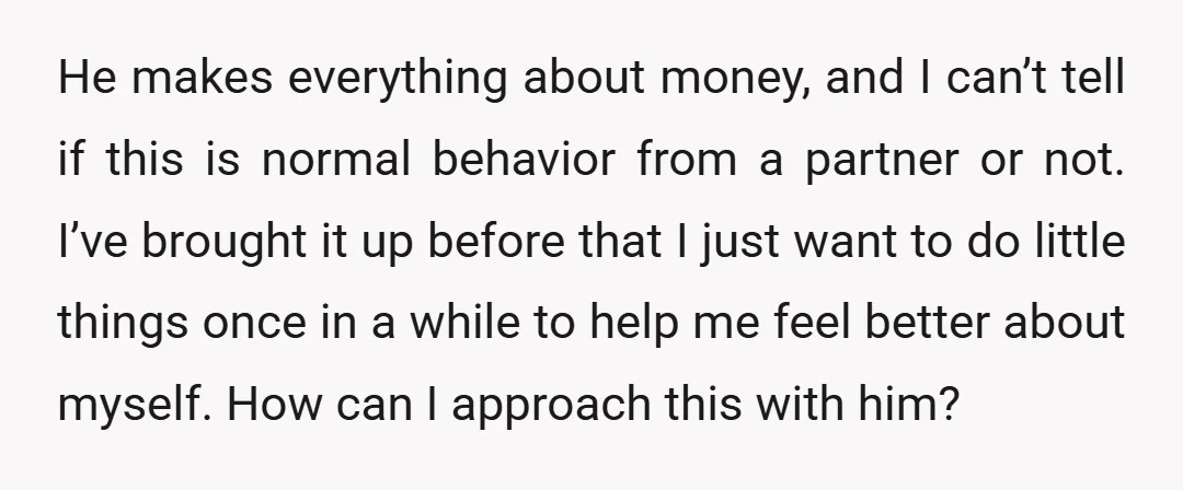He makes everything about money, and I can’t tell if this is normal behavior from a partner or not. I’ve brought it up before that I just want to do...