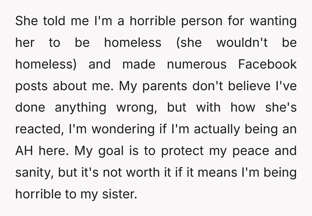She told me I'm a horrible person for wanting her to be homeless (she wouldn't be homeless) and made numerous Facebook posts about me. My parents don't believe I've done...
