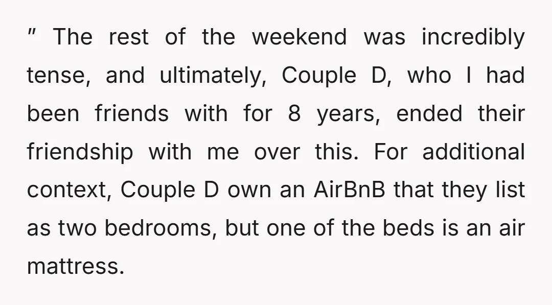 ” The rest of the weekend was incredibly tense, and ultimately, Couple D, who I had been friends with for 8 years, ended their friendship with me over this. For...
