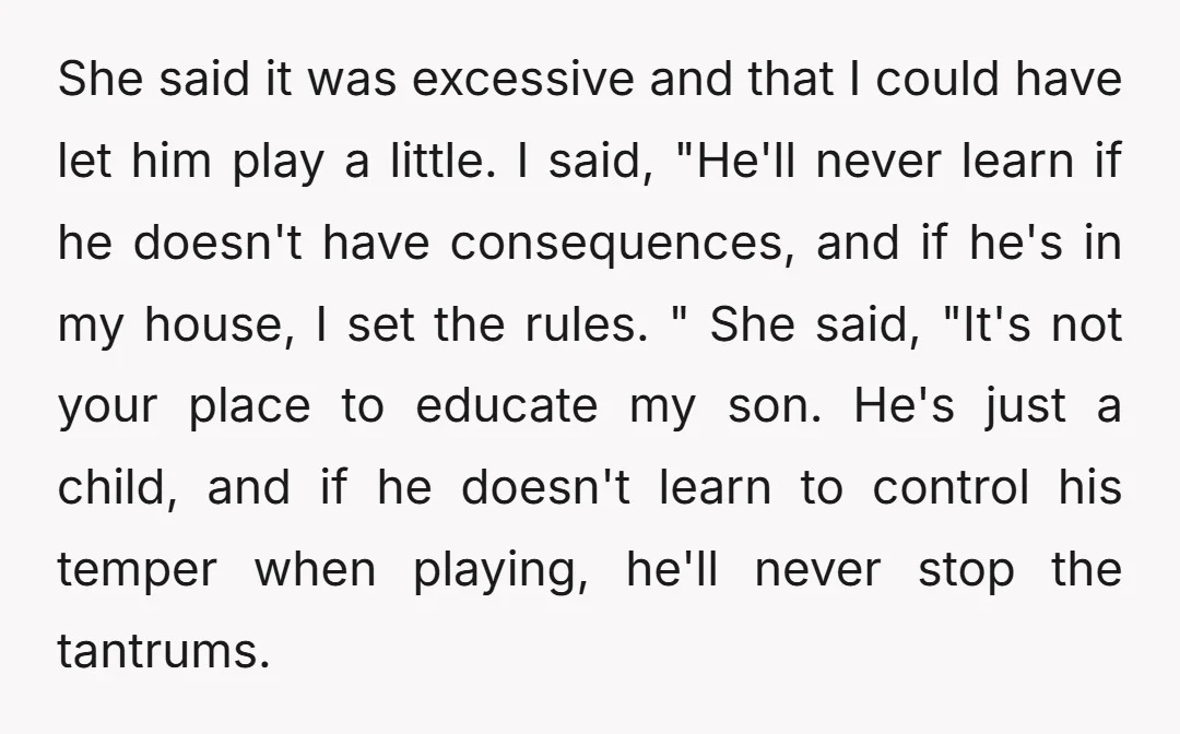 She said it was excessive and that I could have let him play a little. I said, "He'll never learn if he doesn't have consequences, and if he's in my...