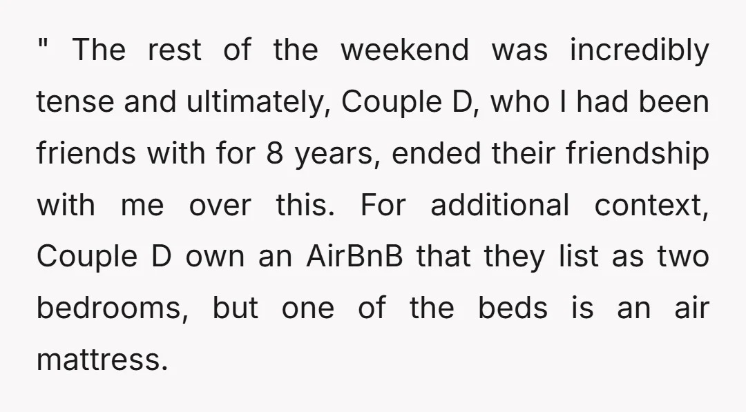 " The rest of the weekend was incredibly tense and ultimately, Couple D, who I had been friends with for 8 years, ended their friendship with me over this. For...