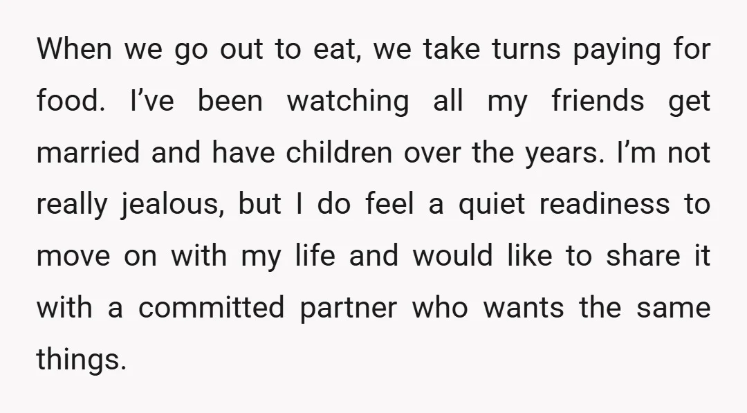 When we go out to eat, we take turns paying for food. I’ve been watching all my friends get married and have children over the years. I’m not really jealous,...