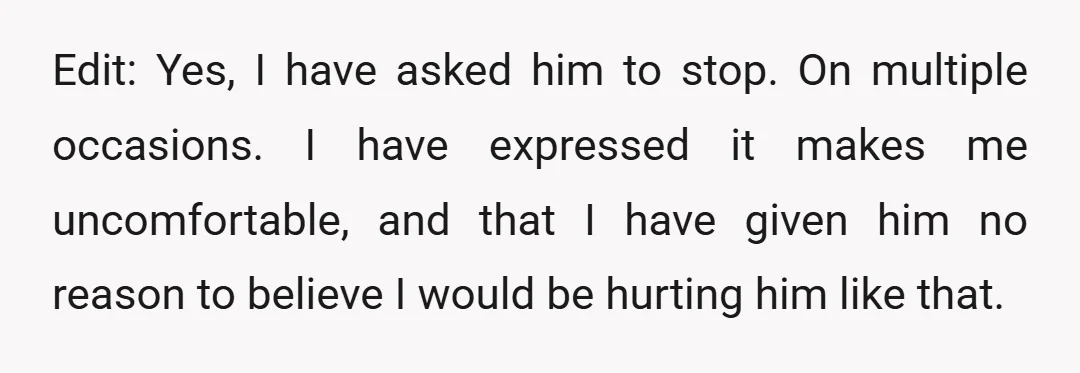 Edit: Yes, I have asked him to stop. On multiple occasions. I have expressed it makes me uncomfortable, and that I have given him no reason to believe I would...
