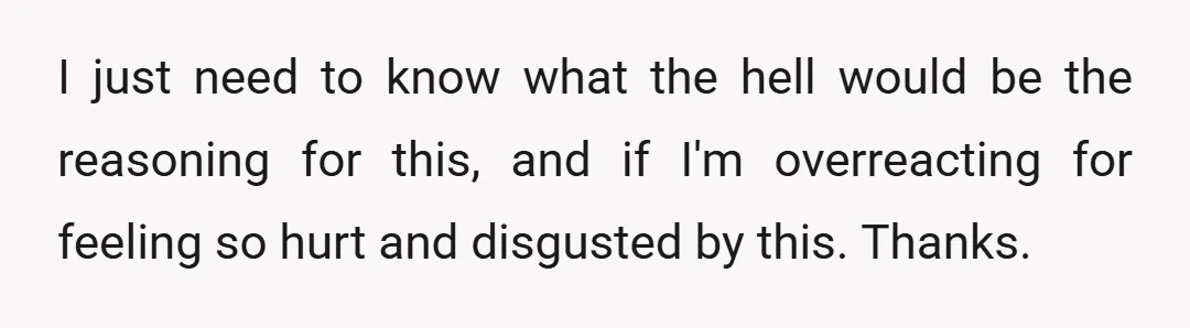 I just need to know what the hell would be the reasoning for this, and if I'm overreacting for feeling so hurt and disgusted by this. Thanks.