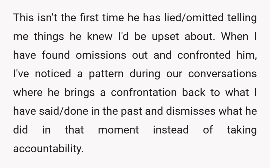 This isn’t the first time he has lied/omitted telling me things he knew I'd be upset about. When I have found omissions out and confronted him, I've noticed a pattern...