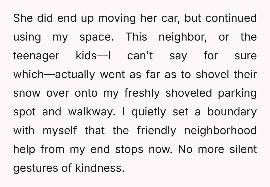 She did end up moving her car, but continued using my space. This neighbor, or the teenager kids—I can't say for sure which—actually went as far as to shovel their...