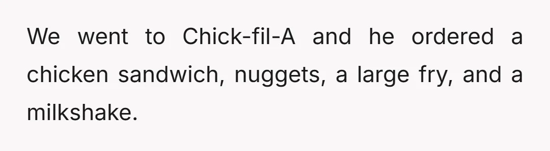 We went to Chick-fil-A and he ordered a chicken sandwich, nuggets, a large fry, and a milkshake.