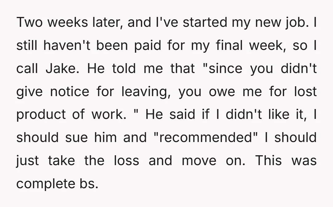 Two weeks later, and I've started my new job. I still haven't been paid for my final week, so I call Jake. He told me that "since you didn't give...