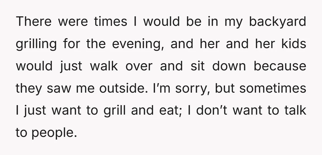 There were times I would be in my backyard grilling for the evening, and her and her kids would just walk over and sit down because they saw me outside....