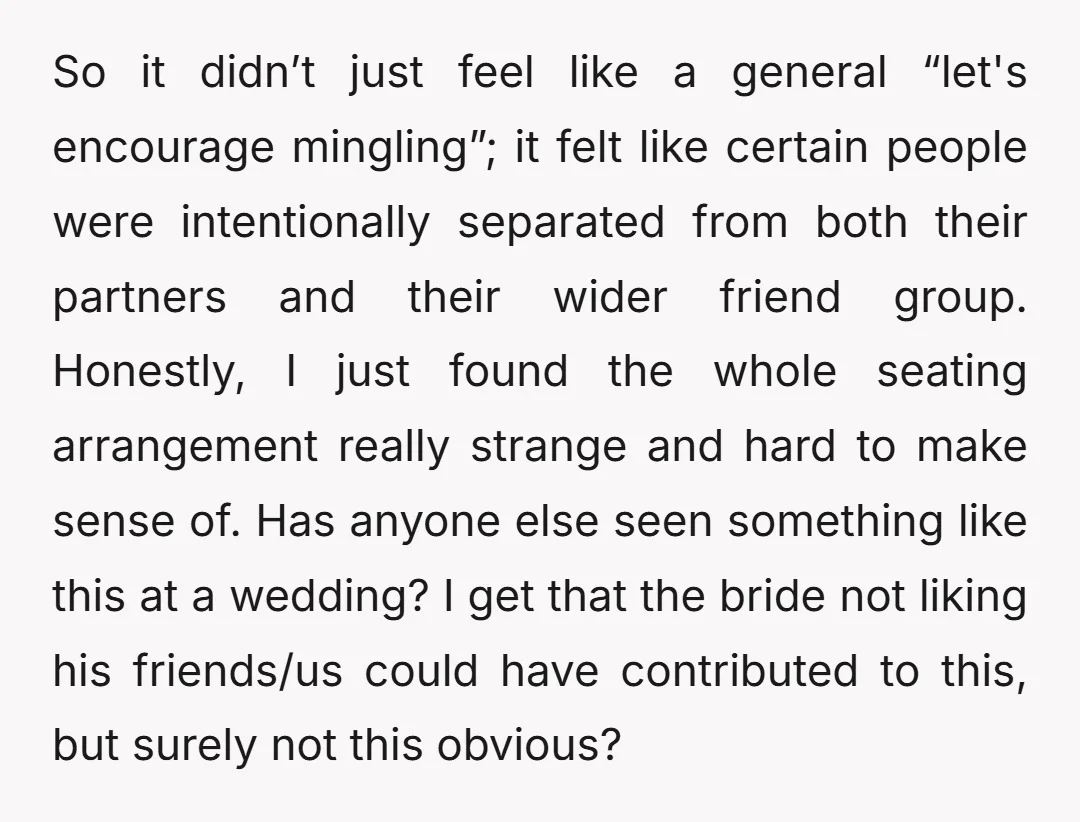 So it didn’t just feel like a general “let's encourage mingling”; it felt like certain people were intentionally separated from both their partners and their wider friend group. Honestly, I...