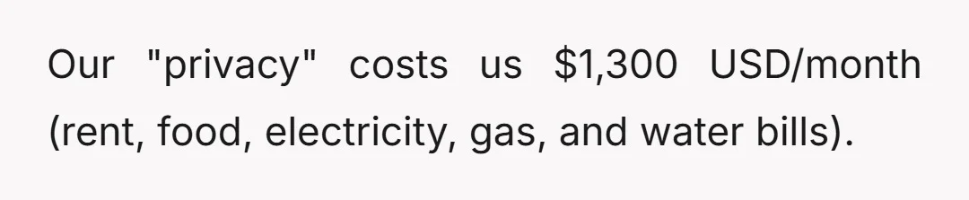 Our "privacy" costs us $1,300 USD/month (rent, food, electricity, gas, and water bills).
