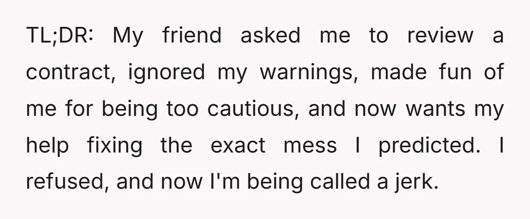 TL;DR: My friend asked me to review a contract, ignored my warnings, made fun of me for being too cautious, and now wants my help fixing the exact mess I...